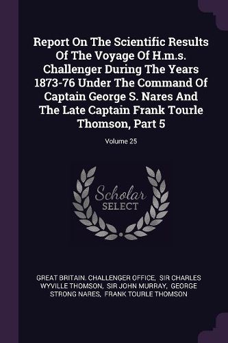 Cover image for Report On The Scientific Results Of The Voyage Of H.m.s. Challenger During The Years 1873-76 Under The Command Of Captain George S. Nares And The Late Captain Frank Tourle Thomson, Part 5; Volume 25