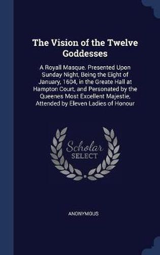 Cover image for The Vision of the Twelve Goddesses: A Royall Masque. Presented Upon Sunday Night, Being the Eight of January, 1604, in the Greate Hall at Hampton Court, and Personated by the Queenes Most Excellent Majestie, Attended by Eleven Ladies of Honour