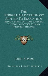 Cover image for The Herbartian Psychology Applied to Education: Being a Series of Essays Applying the Psychology of Johann Friedrich Herbart