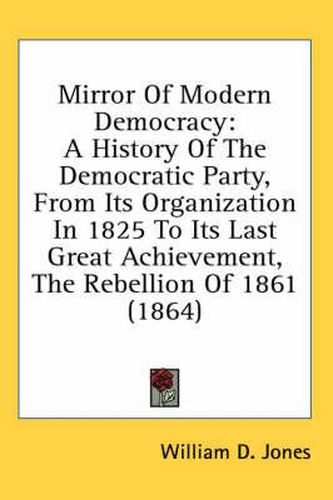 Cover image for Mirror Of Modern Democracy: A History Of The Democratic Party, From Its Organization In 1825 To Its Last Great Achievement, The Rebellion Of 1861 (1864)