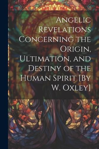 Cover image for Angelic Revelations Concerning the Origin, Ultimation, and Destiny of the Human Spirit [By W. Oxley]