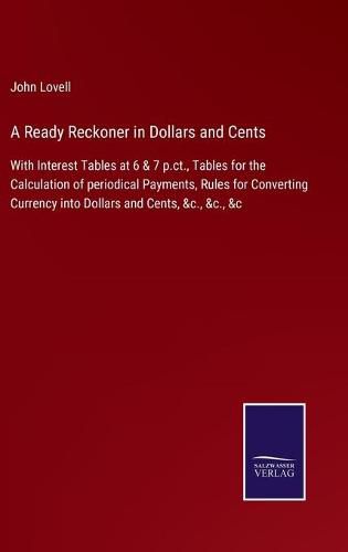 Cover image for A Ready Reckoner in Dollars and Cents: With Interest Tables at 6 & 7 p.ct., Tables for the Calculation of periodical Payments, Rules for Converting Currency into Dollars and Cents, &c., &c., &c