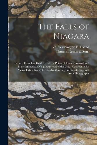 Cover image for The Falls of Niagara: Being a Complete Guide to All the Points of Interest Around and in the Immediate Neighbourhood of the Great Cataract: With Views Taken From Sketches by Washington Friend, Esq., and From Photographs