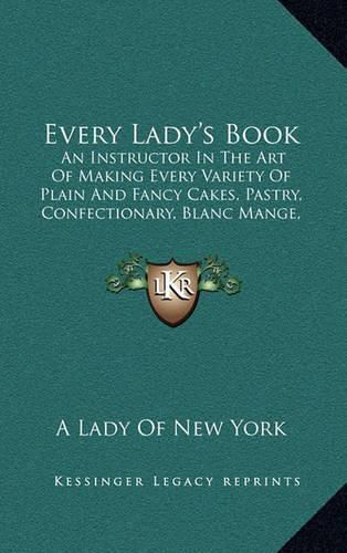 Cover image for Every Lady's Book: An Instructor in the Art of Making Every Variety of Plain and Fancy Cakes, Pastry, Confectionary, Blanc Mange, Jellies, Ice Creams (1845)