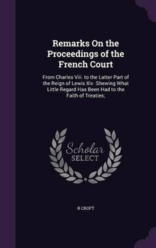 Remarks on the Proceedings of the French Court: From Charles VIII. to the Latter Part of the Reign of Lewis XIV. Shewing What Little Regard Has Been Had to the Faith of Treaties;