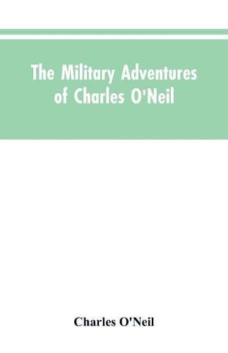 Cover image for The Military Adventures of Charles O'Neil, Who Was a Soldier in the Army of Lord Wellington During the Memorable Peninsular War and the Continental Campaigns from 1811 to 1815