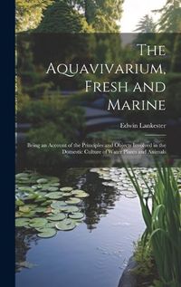 Cover image for The Aquavivarium, Fresh and Marine; Being an Account of the Principles and Objects Involved in the Domestic Culture of Water Plants and Animals