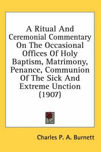 Cover image for A Ritual and Ceremonial Commentary on the Occasional Offices of Holy Baptism, Matrimony, Penance, Communion of the Sick and Extreme Unction (1907)