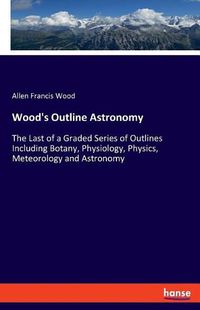 Cover image for Wood's Outline Astronomy: The Last of a Graded Series of Outlines Including Botany, Physiology, Physics, Meteorology and Astronomy
