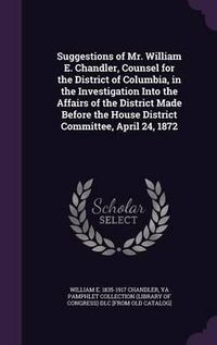 Cover image for Suggestions of Mr. William E. Chandler, Counsel for the District of Columbia, in the Investigation Into the Affairs of the District Made Before the House District Committee, April 24, 1872