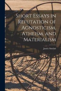 Cover image for Short Essays in Refutation of Agnosticism, Atheism, and Materialism