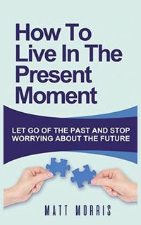 Cover image for How to Live in the Present Moment: Let Go of the Past & Stop Worrying about the Future