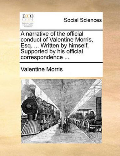 Cover image for A Narrative of the Official Conduct of Valentine Morris, Esq. ... Written by Himself. Supported by His Official Correspondence ...