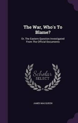 The War, Who's to Blame?: Or, the Eastern Question Investigated from the Official Documents