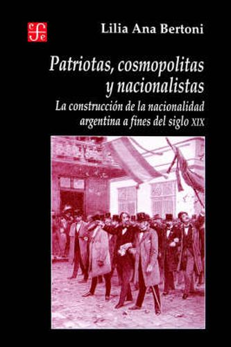 Cover image for Patriotas, Cosmopolitas y Nacionalistas. La Construccion de La Nacionalidad Argentina a Fines del Siglo XIX