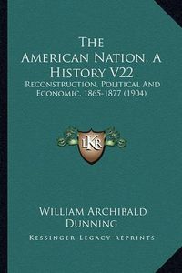 Cover image for The American Nation, a History V22 the American Nation, a History V22: Reconstruction, Political and Economic, 1865-1877 (1904) Reconstruction, Political and Economic, 1865-1877 (1904)