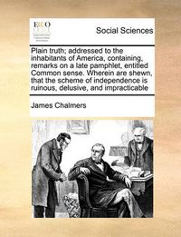 Cover image for Plain Truth; Addressed to the Inhabitants of America, Containing, Remarks on a Late Pamphlet, Entitled Common Sense. Wherein Are Shewn, That the Scheme of Independence Is Ruinous, Delusive, and Impracticable