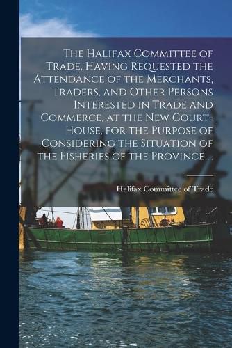 Cover image for The Halifax Committee of Trade, Having Requested the Attendance of the Merchants, Traders, and Other Persons Interested in Trade and Commerce, at the New Court-house, for the Purpose of Considering the Situation of the Fisheries of the Province ......