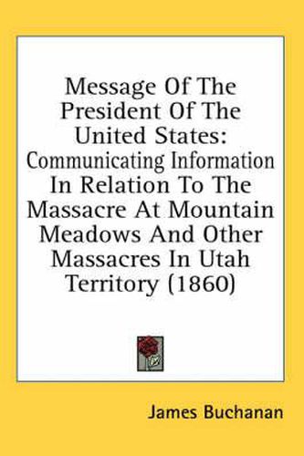 Cover image for Message of the President of the United States: Communicating Information in Relation to the Massacre at Mountain Meadows and Other Massacres in Utah Territory (1860)