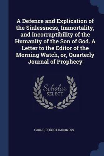 A Defence and Explication of the Sinlessness, Immortality, and Incorruptibility of the Humanity of the Son of God. a Letter to the Editor of the Morning Watch, Or, Quarterly Journal of Prophecy