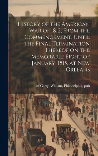 Cover image for History of the American war of 1812, From the Commencement, Until the Final Termination Thereof on the Memorable Eight of January, 1815, at New Orleans