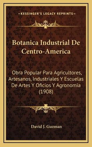 Botanica Industrial de Centro-America: Obra Popular Para Agricultores, Artesanos, Industriales y Escuelas de Artes y Oficios y Agronomia (1908)