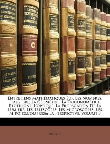 Cover image for Entretiens Mathmatiques Sur Les Nombres, L'Algebre, La Gomtrie, La Trigonomtrie Rectiligne, L'Optique, La Propagation de La Lumire, Les Tlescopes, Les Microscopes, Les Miroirs, L'Ombres& La Perspective, Volume 3