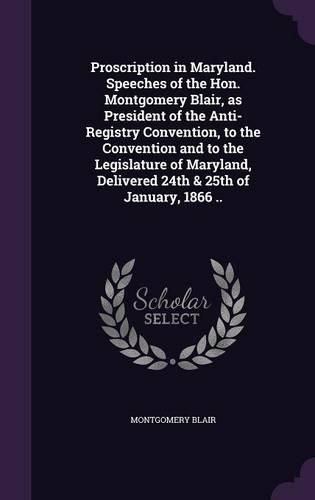 Cover image for Proscription in Maryland. Speeches of the Hon. Montgomery Blair, as President of the Anti-Registry Convention, to the Convention and to the Legislature of Maryland, Delivered 24th & 25th of January, 1866 ..