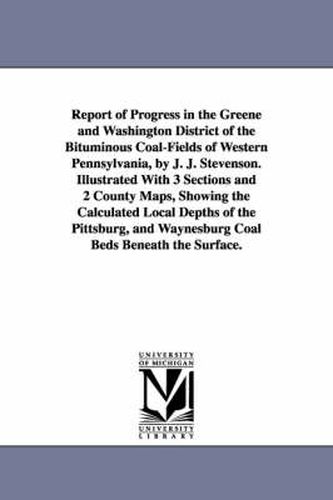 Report of Progress in the Greene and Washington District of the Bituminous Coal-Fields of Western Pennsylvania, by J. J. Stevenson. Illustrated With 3 Sections and 2 County Maps, Showing the Calculated Local Depths of the Pittsburg, and Waynesburg Coal Bed