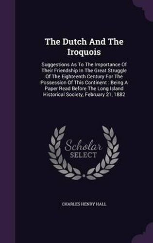 Cover image for The Dutch and the Iroquois: Suggestions as to the Importance of Their Friendship in the Great Struggle of the Eighteenth Century for the Possession of This Continent: Being a Paper Read Before the Long Island Historical Society, February 21, 1882