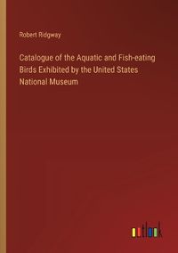Cover image for Catalogue of the Aquatic and Fish-eating Birds Exhibited by the United States National Museum