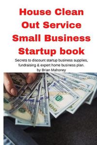 Cover image for House Clean Out Service Small Business Startup book: Secrets to discount startup business supplies, fundraising & expert home business plan