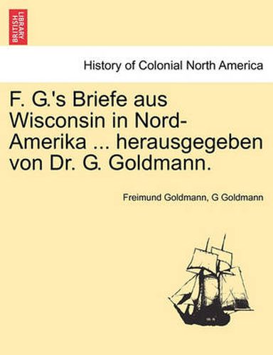 Cover image for F. G.'s Briefe Aus Wisconsin in Nord-Amerika ... Herausgegeben Von Dr. G. Goldmann.