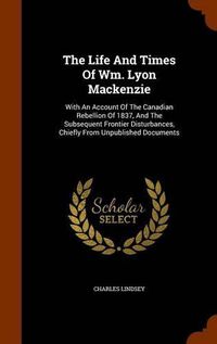 Cover image for The Life and Times of Wm. Lyon MacKenzie: With an Account of the Canadian Rebellion of 1837, and the Subsequent Frontier Disturbances, Chiefly from Unpublished Documents