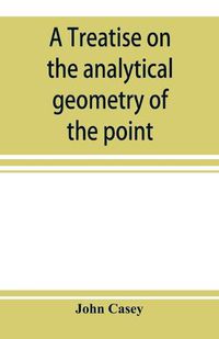 Cover image for A treatise on the analytical geometry of the point, line, circle, and conic sections, containing an account of its most recent extensions, with numerous examples