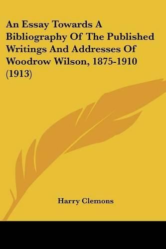 Cover image for An Essay Towards a Bibliography of the Published Writings and Addresses of Woodrow Wilson, 1875-1910 (1913)