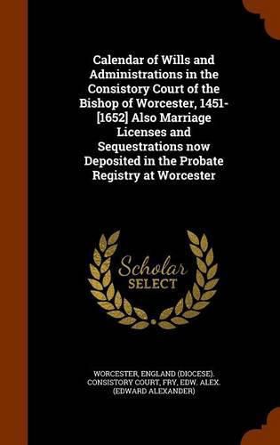 Calendar of Wills and Administrations in the Consistory Court of the Bishop of Worcester, 1451-[1652] Also Marriage Licenses and Sequestrations Now Deposited in the Probate Registry at Worcester