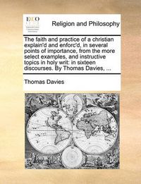 Cover image for The Faith and Practice of a Christian Explain'd and Enforc'd, in Several Points of Importance, from the More Select Examples, and Instructive Topics in Holy Writ: In Sixteen Discourses. by Thomas Davies, ...