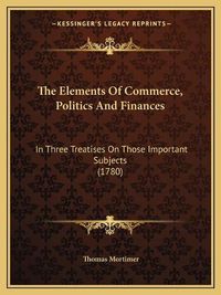 Cover image for The Elements of Commerce, Politics and Finances: In Three Treatises on Those Important Subjects (1780)