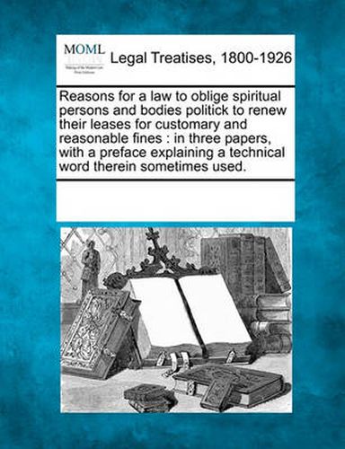 Cover image for Reasons for a Law to Oblige Spiritual Persons and Bodies Politick to Renew Their Leases for Customary and Reasonable Fines: In Three Papers, with a Preface Explaining a Technical Word Therein Sometimes Used.