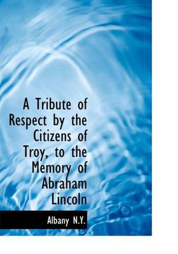 Cover image for A Tribute of Respect by the Citizens of Troy, to the Memory of Abraham Lincoln