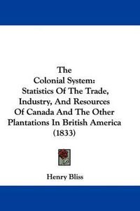 Cover image for The Colonial System: Statistics of the Trade, Industry, and Resources of Canada and the Other Plantations in British America (1833)