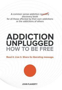 Cover image for Addiction Unplugged: How to Be Free: A Common Sense Addiction Discovery Book for All Those Affected by Their Own Addictions or the Addictio