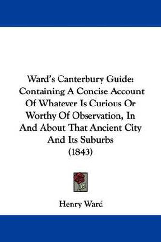 Cover image for Ward's Canterbury Guide: Containing A Concise Account Of Whatever Is Curious Or Worthy Of Observation, In And About That Ancient City And Its Suburbs (1843)