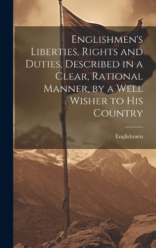 Cover image for Englishmen's Liberties, Rights and Duties, Described in a Clear, Rational Manner, by a Well Wisher to His Country