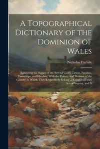 Cover image for A Topographical Dictionary of the Dominion of Wales; Exhibiting the Names of the Several Cities, Towns, Parishes, Townships, and Hamlets, With the County and Division of the County, to Which They Respectively Belong ... Compiled From Actual Inquiry, and A