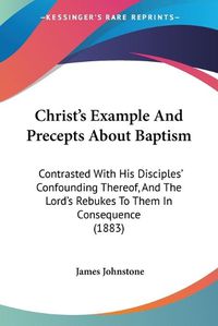 Cover image for Christ's Example and Precepts about Baptism: Contrasted with His Disciples' Confounding Thereof, and the Lord's Rebukes to Them in Consequence (1883)