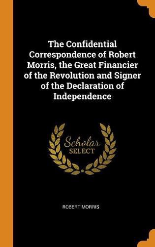 The Confidential Correspondence of Robert Morris, the Great Financier of the Revolution and Signer of the Declaration of Independence