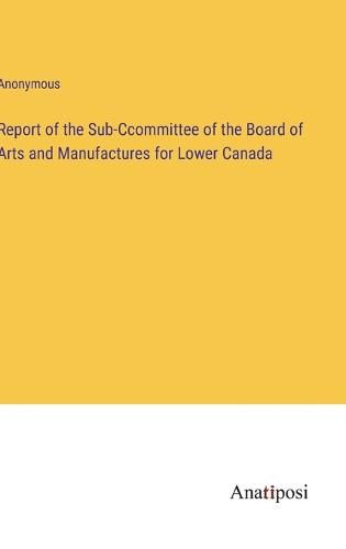 Cover image for Report of the Sub-Ccommittee of the Board of Arts and Manufactures for Lower Canada