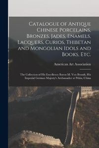 Cover image for Catalogue of Antique Chinese Porcelains, Bronzes, Jades, Enamels, Lacquers, Curios, Thibetan and Mongolian Idols and Books, Etc.: the Collection of His Excellency Baron M. Von Brandt, His Imperial German Majesty's Ambassador at Pekin, China